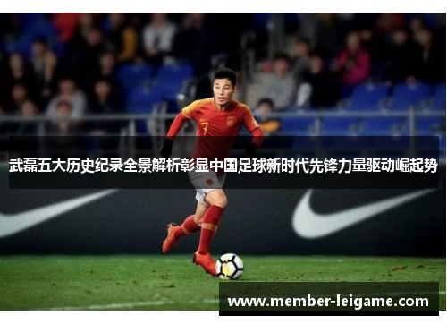 武磊五大历史纪录全景解析彰显中国足球新时代先锋力量驱动崛起势
