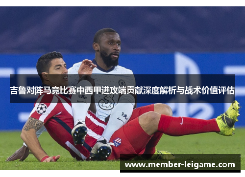吉鲁对阵马竞比赛中西甲进攻端贡献深度解析与战术价值评估 吉鲁对阵马竞比赛中西甲进攻端贡献深度解析与战术价值评估