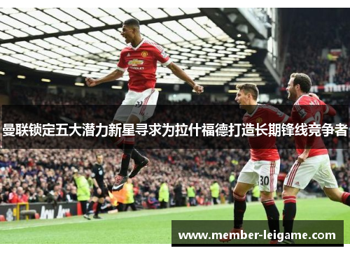曼联锁定五大潜力新星寻求为拉什福德打造长期锋线竞争者 曼联锁定五大潜力新星寻求为拉什福德打造长期锋线竞争者